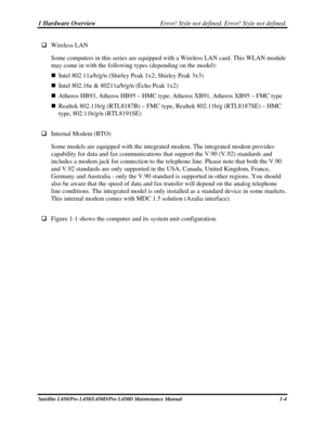 Page 211 Hardware Overview Error! Style not defined. Error! Style not defined.   
Satellite L450/Pro L450/L450D/Pro L450D Maintenance Manual  1-4 
 Wireless LAN  
Some computers in this series are equipped with a Wireless LAN card. This WLAN module 
may come in with the following types (depending on the model): 
  Intel 802.11a/b/g/n (Shirley Peak 1x2; Shirley Peak 3x3) 
  Intel 802.16e & 80211a/b/g/n (Echo Peak 1x2) 
  Atheros HB93, Atheros HB95 – HMC type;  Atheros XB91, Atheros XB95 – FMC type 
...