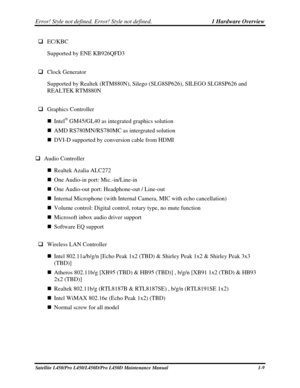 Page 26Error! Style not defined. Error! Style not defined.   1 Hardware Overview  
Satellite L450/Pro L450/L450D/Pro L450D Maintenance Manual  1-9 
 EC/KBC 
Supported by ENE KB926QFD3 
 
  Clock Generator 
Supported by Realtek (RTM880N), Silego (SLG8SP626), SILEGO SLG8SP626\
 and 
REALTEK RTM880N 
 
  Graphics Controller 
  Intel
® GM45/GL40 as integrated graphics solution 
  AMD RS780MN/RS780MC as intergrated solution 
  DVI-D supported by conversion cable from HDMI 
 
  Audio Controller 
  Realtek...