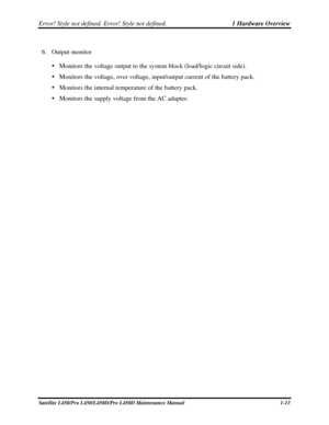 Page 30Error! Style not defined. Error! Style not defined.   1 Hardware Overview  
Satellite L450/Pro L450/L450D/Pro L450D Maintenance Manual  1-13 
6. Output monitor 
   Monitors the voltage output to the system block (load/logic circuit side). 
   Monitors the voltage, over voltage, input/output current of the battery \
pack. 
   Monitors the internal temperature of the battery pack. 
   Monitors the supply voltage from the AC adapter.  