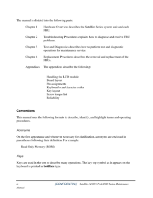 Page 4 
iv                                                          [CONFIDENTIAL]     Satellite L450D / ProL450D Series Maintenance 
Manual 
The manual is divided into the following parts:  Chapter 1  Hardware Overview describes the Satellite Series system unit and each  FRU. 
Chapter 2  Troubleshooting Procedures explains how to diagnose and resolve FRU  problems. 
Chapter 3  Test and Diagnostics describes how to perform test and diagnostic  operations for maintenance service. 
Chapter 4  Replacement...