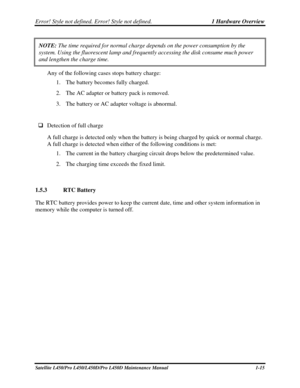 Page 32Error! Style not defined. Error! Style not defined.   1 Hardware Overview  
Satellite L450/Pro L450/L450D/Pro L450D Maintenance Manual  1-15 
NOTE: The time required for normal charge depends on the power consumption by\
 the 
system. Using the fluorescent lamp and frequently accessing the disk con\
sume much power 
and lengthen the charge time. 
Any of the following cases stops battery charge: 
1.  The battery becomes fully charged. 
2.  The AC adapter or battery pack is removed. 
3.  The battery or AC...