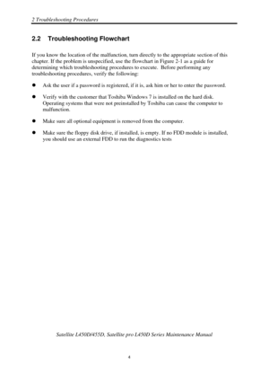 Page 382 Troubleshooting Procedures 
 Satellite L450D/455D, Satellite pr o L450D Series Maintenance Manual 
  
                                                                       
4 
2.2  Troubleshooting Flowchart 
If you know the location of the ma lfunction, turn directly to the appropriate section of this 
chapter. If the problem is unspecified, use  the flowchart in Figure 2-1 as a guide for 
determining which troubleshooting procedures  to execute.  Before performing any 
troubleshooting procedures,...