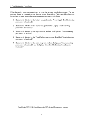 Page 412 Troubleshooting Procedures 
 Satellite L450D/455D, Satellite pr o L450D Series Maintenance Manual 
  
                                                                       
7 
If the diagnostics program cannot detect an erro
r, the problem may be intermittent.  The test 
program should be executed several times to isolate the problem.  When  a problem has been 
located, perform the appropriate trou bleshooting procedures as follows:  
1.  If an error is detected by  the battery test, perform th e...