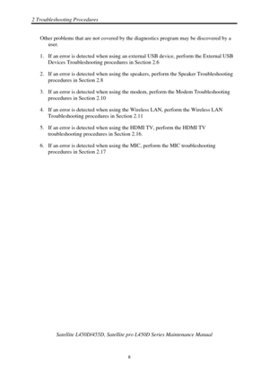 Page 422 Troubleshooting Procedures 
 Satellite L450D/455D, Satellite pr o L450D Series Maintenance Manual 
  
                                                                       
8 
Other problems that are not covered by the di
agnostics program may be discovered by a 
user. 
1.  If an error is detected when using an ex ternal USB device, perform the External USB 
Devices Troubleshooting procedures in Section 2.6 
2.  If an error is detected when using the  speakers, perform the Speaker Troubleshooting...