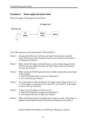 Page 462 Troubleshooting Procedures 
 Satellite L450D/455D, Satellite pr o L450D Series Maintenance Manual 
  
                                                                       
12 
Procedure 3  Power supply connection check 
The power supply wiring diagram is shown below: 
AC
adaptorSyst em boardBattery
AC adaptor cord
AC p o we r  c o r d
 
Any of the connectors may be disconnected.  Perform Check 1. 
Check 1  Disconnect the AC power cord from  wall outlet. Check the power cable for 
breaks. If the power...