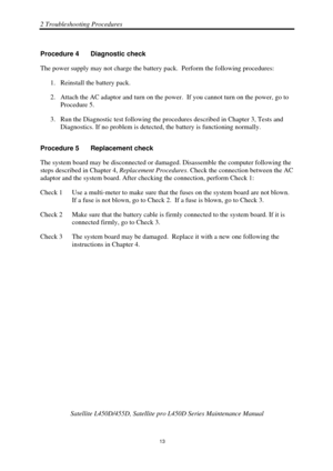 Page 472 Troubleshooting Procedures 
 Satellite L450D/455D, Satellite pr o L450D Series Maintenance Manual 
  
                                                                       
13 
Procedure 4  Diagnostic check 
The power supply may not charge the battery
 pack.  Perform the following procedures: 
1.  Reinstall the battery pack. 
2.  Attach the AC adaptor and turn on the power .  If you cannot turn on the power, go to 
Procedure 5. 
3.  Run the Diagnostic test following the proce dures described in...