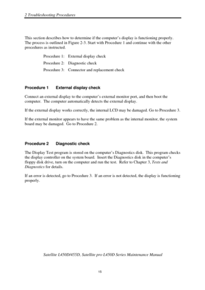 Page 492 Troubleshooting Procedures 
 Satellite L450D/455D, Satellite pr o L450D Series Maintenance Manual 
  
                                                                       
15 
 
This section describes how to determine if the computer’s display is functioning properly.  
The process is outlined in Figure 2-3. Start wi
th Procedure 1 and continue with the other 
procedures as instructed. 
Procedure 1:  External display check 
Procedure 2:  Diagnostic check 
Procedure 3:  Connector and replacement check...