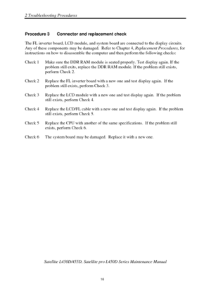 Page 502 Troubleshooting Procedures 
 Satellite L450D/455D, Satellite pr o L450D Series Maintenance Manual 
  
                                                                       
16 
Procedure 3  Connector and replacement check 
The FL inverter board, LCD module, and system board are connected to the display circuits.  
Any of these components may be 
damaged.  Refer to Chapter 4, Replacement Procedures, for 
instructions on how to disassemble the com puter and then perform the following checks: 
Check 1...