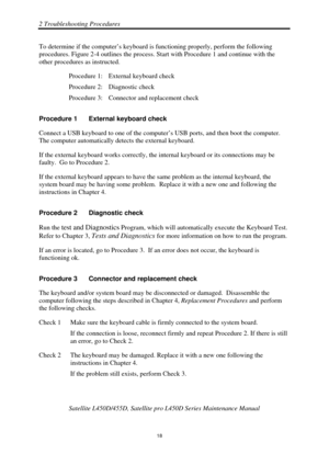 Page 522 Troubleshooting Procedures 
 Satellite L450D/455D, Satellite pr o L450D Series Maintenance Manual 
  
                                                                       
18 
To determine if the computer’s keyboard 
is functioning properly, perform the following 
procedures. Figure 2-4 outlines the process. Start with Procedure 1 and continue with the 
other procedures as instructed. 
Procedure 1:  External keyboard check 
Procedure 2:  Diagnostic check 
Procedure 3:  Connector and replacement check...