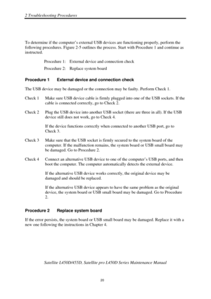 Page 542 Troubleshooting Procedures 
 Satellite L450D/455D, Satellite pr o L450D Series Maintenance Manual 
  
                                                                       
20 
 
To determine if the computer’s external US B devices are functioning properly, perform the 
following procedures. Figure 2-5 outlines the process.  Start with Procedure 1 and continue as   
instructed. 
Procedure 1:  External device and connection check 
Procedure 2:  Replace system board 
Procedure 1  External device and...