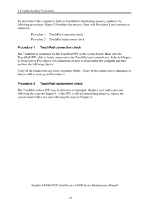 Page 562 Troubleshooting Procedures 
Satellite L450D/455D, Satellite pro L450D Series Maintenance Manual 
 
                                                                    
 22 
To determine if the computer’s built-in T
ouchPad is functioning properly, perform the 
following procedures. Figure 2-9 outlines the proce ss. Start with Procedure 1 and continue as 
instructed. 
Procedure 1:  TouchPad connection check 
Procedure 2:  TouchPad replacement check 
Procedure 1  TouchPad connection check 
The TouchPad...