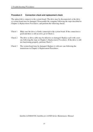 Page 612 Troubleshooting Procedures 
Satellite L450D/455D, Satellite pro L450D Series Maintenance Manual 
 
                                                                    
 27 
Procedure 5  Connection check and replacement check 
The optical drive connects to the system board. 
The drive may be disconnected, or the drive 
or system board may be damaged. Disassemble the computer following the steps described in 
Chapter 4,  Replacement Procedures, and perform the following checks: 
 
Check 1  Make sure the...