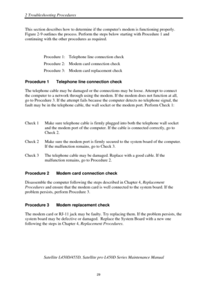 Page 632 Troubleshooting Procedures 
Satellite L450D/455D, Satellite pro L450D Series Maintenance Manual 
 
                                                                    
 29 
This section describes how to determine if 
the computers modem is functioning properly. 
Figure 2-9 outlines the process. Perform the steps below starting with Procedure 1 and 
continuing with the other procedures as required. 
 
Procedure 1:  Telephone line connection check 
Procedure 2:  Modem card connection check 
Procedure 3:...