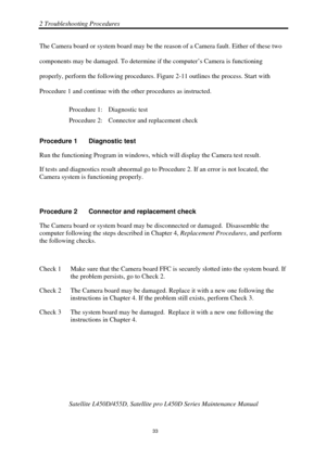 Page 672 Troubleshooting Procedures 
Satellite L450D/455D, Satellite pro L450D Series Maintenance Manual 
 
                                                                    
 33 
The Camera board or system board may be the reason of a Camera fault. Either of these two 
components may be damaged. To determine if the computer’s Camera is functioning 
properly, perform the following procedures. Fi
gure 2-11 outlines the process. Start with 
Procedure 1 and continue with the other procedures as instructed....