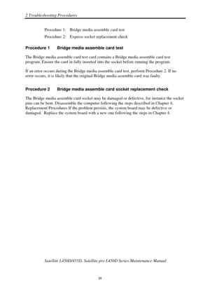 Page 692 Troubleshooting Procedures 
Satellite L450D/455D, Satellite pro L450D Series Maintenance Manual 
 
                                                                    
 35 
Procedure 1:  Bridge media assemble card test 
Procedure 2:  Express socket replacement check 
Procedure 1  Bridge media assemble card test 
The Bridge media assemble card test card c ontains a Bridge media assemble card test 
program. Ensure the card in fully inserted  into the socket before running the program. 
If an error occurs...