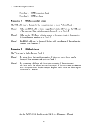 Page 752 Troubleshooting Procedures 
Satellite L450D/455D, Satellite pro L450D Series Maintenance Manual 
 
                                                                    
 41 
Procedure 1:  HDMI connection check 
Procedure 2:  HDMI set check 
Procedure 1  HDMI connection check 
The CRT cable may be damaged or the conne ctions may be loose. Perform Check 1: 
Check 1  Make sure HDMI cable is firmly pl ugged into both the CRT set and the CRT port 
of the computer. If the cable is connected correctly, go to...