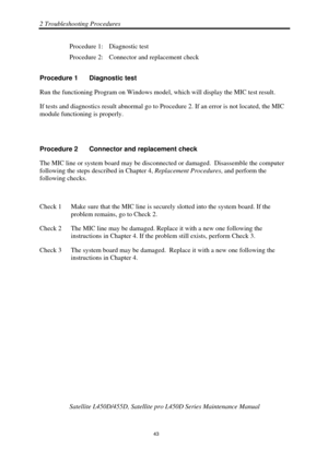 Page 772 Troubleshooting Procedures 
Satellite L450D/455D, Satellite pro L450D Series Maintenance Manual 
 
                                                                    
 43 
Procedure 1:  Diagnostic test 
Procedure 2:  Connector and replacement check 
Procedure 1  Diagnostic test 
Run the functioning Program on Windows model,  which will display the MIC test result. 
If tests and diagnostics result abnormal go to Pr ocedure 2. If an error is not located, the MIC 
module functioning is properly....