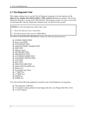 Page 853.  Tests and Diagnostics  
 4 
3.1 The Diagnostic Test 
This chapter explains how to use the Test & Diagnostic program to test the functions of the 
(Base on Los Angeles 10A+/10AG+/10AL+ T&D version 1.2)  hardware modules. The Test & 
Diagnostic Program is stored on the T&D diskettes. The program consists of a series of tests that 
run automatically when the Diagnostics Program items are selected and executed. 
NOTES:  To start the diagnostics, follow these steps 
1. Check all cables for loose...