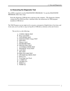 Page 86 3.  Tests and Diagnostics 
 5
3.2 Executing the Diagnostic Test 
Free_DOS is required to run the DIAGNOSTICS PROGRAM.  To start the DIAGNOSTIC 
PROGRAM, follow these steps: 
Insert the diagnostics USB disk drive and turn on the computer.  (The diagnostics diskette 
contains the Free-DOS boot files.) And then follow the instructions for\
 T&D program 
installed in USB driver)  
The T&D Program can run single test by you press corresponsive English letter of test i\
tem, and 
it also asks you if you like...