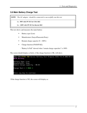 Page 94 3.  Tests and Diagnostics 
 13
3.6 Main Battery Charge Test 
NOTE:  The AC adaptor  should be connected to successfully run this test 
1.>.  90W with 19V DC for UMA SKU 
2.>-  120W with 19V DC for discrete SKU 
This test shows and measures the main battery: 
  Battery type (Lion) 
   Manufacturer (Sanyo/Panasonic/Sony) 
   Remain charge capacity (0 ~ 100%) 
   Charge function (PASS/FAIL) 
- “Battery Is Full” showed when “remain charge capacities” is 100% 
The screen should display as below, if the...