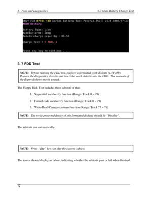 Page 953.  Tests and Diagnostics 3.7 Main Battery Change Test 
 14 
 
 
3. 7 FDD Test 
NOTE:  Before running the FDD test, prepare a formatted work diskette (1.44 MB\
).  
Remove the diagnostics diskette and insert the work diskette into the FD\
D.  The contents of 
the floppy diskette maybe erased. 
The Floppy Disk Test includes three subtests of the: 
1. Sequential seek/verify function (Range: Track 0 ~ 79) 
2.  Funnel code seek/verify function (Range: Track 0 ~ 79) 
3.  Write/Read/Compare pattern function...