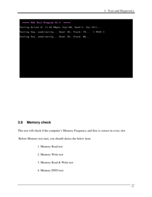 Page 96 3.  Tests and Diagnostics 
 15
 
 
 
 
 
 
3.8 Memory check 
This test will check if the computer’s Memory Frequency and Size is correct in every slot. 
 Before Memory test start, you should choice the below item: 
1. Memory Read test 
2. Memory Write test 
3. Memory Read & Write test 
4. Memory INFO test  