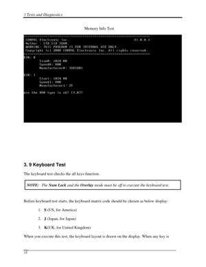 Page 993 Tests and Diagnostics  
 18 
     Memory Info Test 
 
 
 
 
 
3. 9 Keyboard Test 
The keyboard test checks the all keys function. 
NOTE:  The Num Lock  and the  Overlay  mode must be off to execute the keyboard test. 
 
Before keyboard test starts, the keyboard matrix code should be chosen as below display: 
1. S (US, for America) 
2.  J (Japan, for Japan) 
3.  K(UK, for United Kingdom) 
When you execute this test, the keyboard layout is drawn on the display. W\
hen any key is  