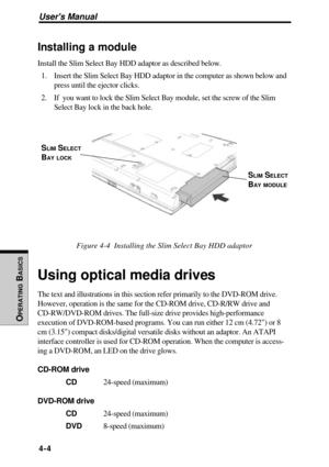 Page 101Users Manual
OPERATING
 B
ASICS
4-4
Installing a module
Install the Slim Select Bay HDD adaptor as described below.
1. Insert the Slim Select Bay HDD adaptor in the computer as shown below and
press until the ejector clicks.
2. If  you want to lock the Slim Select Bay module, set the screw of the Slim
Select Bay lock in the back hole.
Figure 4-4  Installing the Slim Select Bay HDD adaptor
Using optical media drives
The text and illustrations in this section refer primarily to the DVD-ROM drive.
However,...