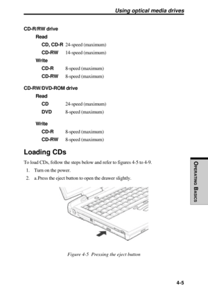 Page 102OPERATING
 B
ASICS
 4-5
Using optical media drives
CD-R/RW drive
Read
CD, CD-R24-speed (maximum)
CD-RW14-speed (maximum)
Write
CD-R8-speed (maximum)
CD-RW8-speed (maximum)
CD-RW/DVD-ROM drive
Read
CD24-speed (maximum)
DVD8-speed (maximum)
Write
CD-R8-speed (maximum)
CD-RW8-speed (maximum)
Loading CDs
To load CDs, follow the steps below and refer to figures 4-5 to 4-9.
1. Turn on the power.
2. a. Press the eject button to open the drawer slightly.
Figure 4-5  Pressing the eject button 