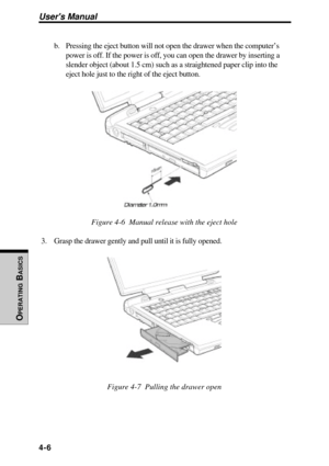 Page 103Users Manual
OPERATING
 B
ASICS
4-6
b. Pressing the eject button will not open the drawer when the computer’s
power is off. If the power is off, you can open the drawer by inserting a
slender object (about 1.5 cm) such as a straightened paper clip into the
eject hole just to the right of the eject button.
Figure 4-6  Manual release with the eject hole
3. Grasp the drawer gently and pull until it is fully opened.
Figure 4-7  Pulling the drawer open 