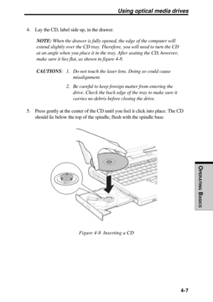 Page 104OPERATING
 B
ASICS
 4-7
Using optical media drives
4. Lay the CD, label side up, in the drawer.
NOTE: When the drawer is fully opened, the edge of the computer will
extend slightly over the CD tray. Therefore, you will need to turn the CD
at an angle when you place it in the tray. After seating the CD, however,
make sure it lies flat, as shown in figure 4-8.
CAUTIONS: 1. Do not touch the laser lens. Doing so could cause
misalignment.
2. Be careful to keep foreign matter from entering the
drive. Check the...