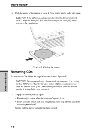 Page 105Users Manual
OPERATING
 B
ASICS
4-8
6. Push the center of the drawer to close it. Press gently until it locks into place.
CAUTION: If the CD is not seated properly when the drawer is closed,
the CD might be damaged. Also, the drawer might not open fully when
you press the eject button.
Figure 4-9  Closing the drawer
Removing CDs
To remove the CD, follow the steps below and refer to figure 4-10.
CAUTION: Do not press the eject button while the computer is accessing
the CD-ROM drive. Wait for the eject...