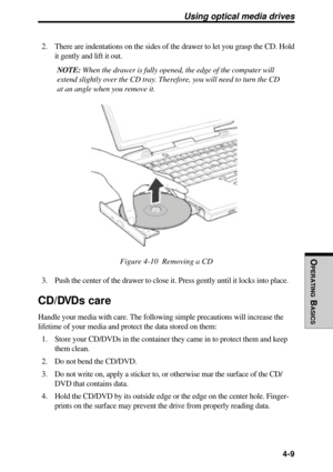 Page 106OPERATING
 B
ASICS
 4-9
Using optical media drives
2. There are indentations on the sides of the drawer to let you grasp the CD. Hold
it gently and lift it out.
NOTE: When the drawer is fully opened, the edge of the computer will
extend slightly over the CD tray. Therefore, you will need to turn the CD
at an angle when you remove it.
Figure 4-10  Removing a CD
3. Push the center of the drawer to close it. Press gently until it locks into place.
CD/DVDs care
Handle your media with care. The following...