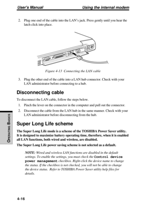 Page 113Users Manual
OPERATING
 B
ASICS
4-16
2. Plug one end of the cable into the LAN’s jack. Press gently until you hear the
latch click into place.
Figure 4-13  Connecting the LAN cable
3. Plug the other end of the cable into a LAN hub connector. Check with your
LAN administrator before connecting to a hub.
Disconnecting cable
To disconnect the LAN cable, follow the steps below.
1. Pinch the lever on the connector in the computer and pull out the connector.
2. Disconnect the cable from the LAN hub in the same...