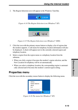 Page 116OPERATING
 B
ASICS
 4-19
2. The Region Selection icon will appear in the Windows Task Bar.
Figure 4-14 The Region Selection icon (Windows® XP)
Figure 4-15 The Region Selection icon (Windows® 2000)
3. Click the icon with the primary mouse button to display a list of regions that
the modem supports. A sub menu for telephony location information will also
be displayed. A check will appear next to the currently selected region and
telephony location.
4. Select a region from the region menu or a telephony...