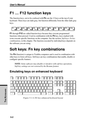 Page 123Users Manual
THE
 K
EYBOARD
5-2
F1 … F12 function keys
The function keys, not to be confused with Fn, are the 12 keys at the top of your
keyboard. These keys are dark gray, but function differently from the other dark gray
keys.
F1 through F12 are called function keys because they execute programmed
functions when pressed. Used in combination with the Fn key, keys marked with
icons execute specific functions on the computer. See the section, Soft keys: Fn key
combinations, in this chapter. The function...