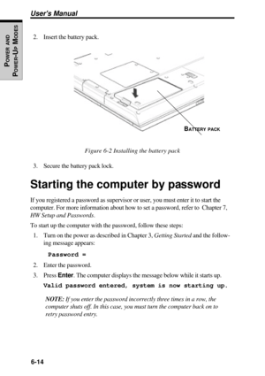 Page 1456-14
Users Manual
POWER
 AND
POWER
-U
P M
ODES2. Insert the battery pack.
Figure 6-2 Installing the battery pack
3. Secure the battery pack lock.
Starting the computer by password
If you registered a password as supervisor or user, you must enter it to start the
computer. For more information about how to set a password, refer to  Chapter 7,
HW Setup and Passwords.
To start up the computer with the password, follow these steps:
1. Turn on the power as described in Chapter 3, Getting Started and the...