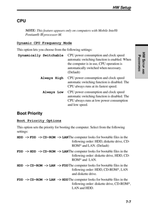 Page 152 7-7
HW S
ETUP
 AND
PASSWORDS
HW Setup
CPU
NOTE: This feature appears only on computers with Mobile Intel®
Pentium® III processor-M.
Dynamic CPU Frequency Mode
This option lets you choose from the following settings:
Dynamically SwitchableCPU power consumption and clock speed
automatic switching function is enabled. When
the computer is in use, CPU operation is
automatically switched when necessary.
(Default)
Always HighCPU power consumption and clock speed
automatic switching function is disabled. The...