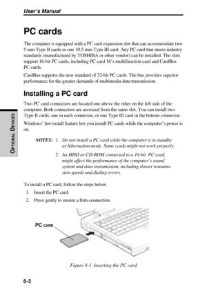 Page 1598-2
User’s Manual
OPTIONAL
 D
EVICES
PC cards
The computer is equipped with a PC card expansion slot that can accommodate two
5 mm Type II cards or one 10.5 mm Type III card. Any PC card that meets industry
standards (manufactured by TOSHIBA or other vendor) can be installed. The slots
support 16-bit PC cards, including PC card 16’s multifunction card and CardBus
PC cards.
CardBus supports the new standard of 32-bit PC cards. The bus provides superior
performance for the greater demands of multimedia...