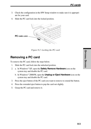 Page 160 8-3
OPTIONAL
 D
EVICES
PC cards
3. Check the configuration in the HW Setup window to make sure it is appropri-
ate for your card.
4. Slide the PC card lock into the locked position.
Figure 8-2  Locking the PC card
Removing a PC card
To remove the PC card, follow the steps below.
1. Slide the PC card lock into the unlocked position.
2. a. In Windows
® XP, open the Safety Remove Hardware icon on the
system tray and disable the PC card.
b. In Windows
® 2000/98, open the Unplug or Eject Hardware icon on...