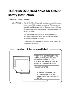 Page 20TOSHIBA DVD-ROM drive SD-C2502**
safety instruction
** means any letters or numbers.
CAUTIONS:1. The DVD-ROM drive employs a laser system. To ensure
proper use of this product, please read this instruction
manual carefully and retain for future reference. Should
the unit ever require maintenance, contact an authorized
service location.
2. Use of controls, adjustments or the performance of
procedures other than those specified may result in
hazardous radiation exposure.
3. To prevent direct exposure to...
