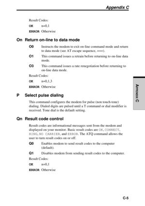 Page 210  C-5
APPENDIX
 C
Appendix C
Result Codes:
OKn=0,1
ERROROtherwise
On Return on-line to data mode
O0Instructs the modem to exit on-line command mode and return
to data mode (see AT escape sequence, +++).
O1This command issues a retrain before returning to on-line data
mode.
O3This command issues a rate renegotiation before returning to
on-line data mode.
Result Codes:
OKn=0,1,3
ERROROtherwise
P Select pulse dialing
This command configures the modem for pulse (non touch-tone)
dialing. Dialed digits are...