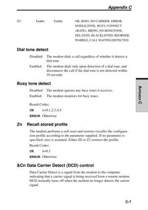 Page 212  C-7
APPENDIX
 C
Appendix C
X5 Enable Enable OK, RING, NO CARRIER, ERROR,
NODIALTONE, BUSY, CONNECT
, RRING, NO BONGTONE,
DELAYED, BLACKLISTED, REORDER,
WARBLE, CALL WAITING DETECTED
Dial tone detect
Disabled: The modem dials a call regardless of whether it detects a
dial tone.
Enabled: The modem dials only upon detection of a dial tone, and
disconnects the call if the dial tone is not detected within
10 seconds.
Busy tone detect
Disabled: The modem ignores any busy tones it receives.
Enabled: The modem...