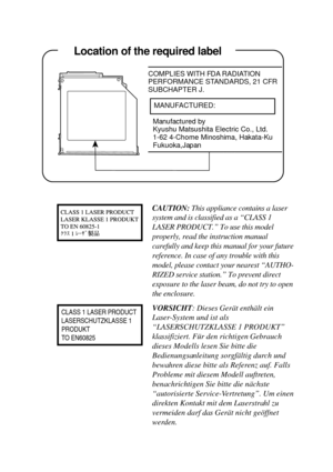 Page 23     Location of the required label
COMPLIES WITH FDA RADIATION
PERFORMANCE STANDARDS, 21 CFR
SUBCHAPTER J.
   MANUFACTURED:
Manufactured by
Kyushu Matsushita Electric Co., Ltd.
1-62 4-Chome Minoshima, Hakata-Ku
Fukuoka,Japan
     Location of the required label
CLASS 1 LASER PRODUCT
LASERSCHUTZKLASSE 1
PRODUKT
TO EN60825
CAUTION: This appliance contains a laser
system and is classified as a “CLASS 1
LASER PRODUCT.” To use this model
properly, read the instruction manual
carefully and keep this manual for...