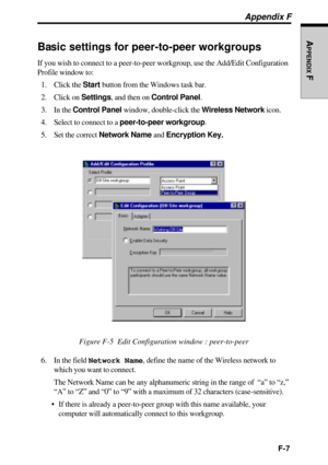 Page 237F-7
APPENDIX
 F
Appendix F
Basic settings for peer-to-peer workgroups
If you wish to connect to a peer-to-peer workgroup, use the Add/Edit Configuration
Profile window to:
1. Click the Start button from the Windows task bar.
2. Click on Settings, and then on Control Panel.
3. In the Control Panel window, double-click the Wireless Network icon.
4. Select to connect to a peer-to-peer workgroup.
5. Set the correct Network Name and Encryption Key.
Figure F-5  Edit Configuration window : peer-to-peer
6. In...