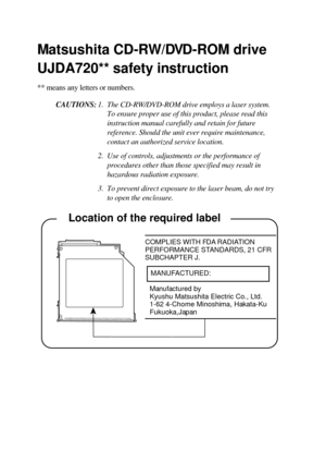 Page 25     Location of the required label
COMPLIES WITH FDA RADIATION
PERFORMANCE STANDARDS, 21 CFR
SUBCHAPTER J.
   MANUFACTURED:
Manufactured by
Kyushu Matsushita Electric Co., Ltd.
1-62 4-Chome Minoshima, Hakata-Ku
Fukuoka,Japan
Matsushita CD-RW/DVD-ROM drive
UJDA720** safety instruction
** means any letters or numbers.
CAUTIONS:1. The CD-RW/DVD-ROM drive employs a laser system.
To ensure proper use of this product, please read this
instruction manual carefully and retain for future
reference. Should the...