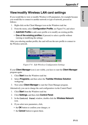 Page 241F-11
APPENDIX
 F
Appendix F
View/modify Wireless LAN card settings
If you would like to view or modify Wireless LAN parameters, for example because
you would like to connect to another network or type of network, proceed as
follows:
1. Right-click on the Client Manager icon on the Windows task bar.
2. From the menu, select Configuration Profile, see Figure F-6, and select:
Add/Edit Profile to add a new profile or to modify an existing profile.
One of the existing profiles (if present) to select a...