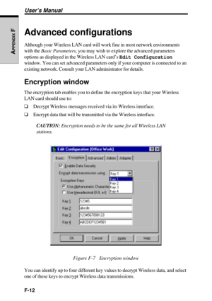 Page 242F-12
User’s Manual
APPENDIX
 FAdvanced configurations
Although your Wireless LAN card will work fine in most network environments
with the Basic Parameters, you may wish to explore the advanced parameters
options as displayed in the Wireless LAN card’s Edit Configuration
window. You can set advanced parameters only if your computer is connected to an
existing network. Consult your LAN administrator for details.
Encryption window
The encryption tab enables you to define the encryption keys that your...