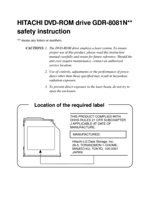Page 38HITACHI DVD-ROM drive GDR-8081N**
safety instruction
** means any letters or numbers.
CAUTIONS:1. The DVD-ROM drive employs a laser system. To ensure
proper use of this product, please read this instruction
manual carefully and retain for future reference. Should the
unit ever require maintenance, contact an authorized
service location.
2. Use of controls, adjustments or the performance of proce-
dures other than those specified may result in hazardous
radiation exposure.
3. To prevent direct exposure to...