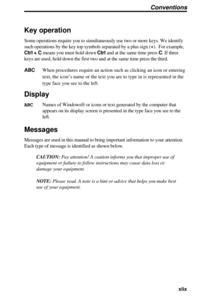 Page 49  xlix
Key operation
Some operations require you to simultaneously use two or more keys. We i\
dentify
such operations by the key top symbols separated by a plus sign  (+ ).  For example,
Ctrl + C  means you must hold down  Ctrl  and at the same time press  C . If three
keys are used, hold down the first two and at the same time press the th\
ird.
ABC  When procedures require an action such as clicking an icon or entering
text, the icon’s name or the text you are to type in is represented i\
n the
type...